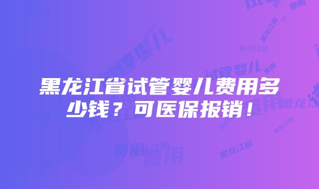 黑龙江省试管婴儿费用多少钱？可医保报销！