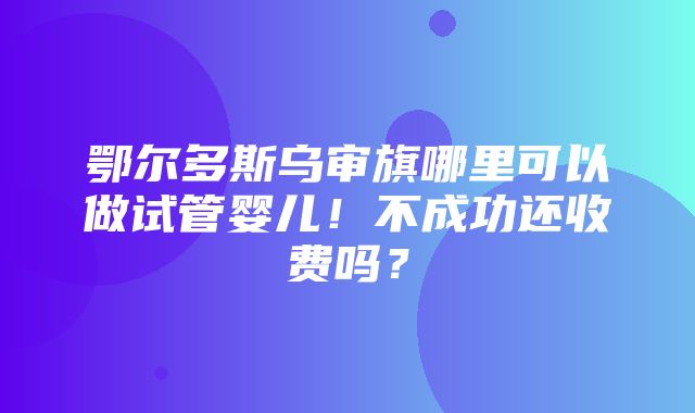 鄂尔多斯乌审旗哪里可以做试管婴儿！不成功还收费吗？