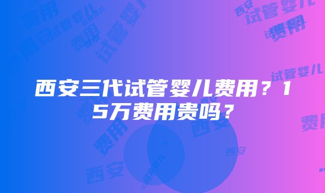 西安三代试管婴儿费用？15万费用贵吗？