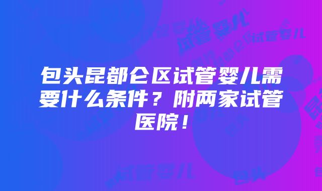 包头昆都仑区试管婴儿需要什么条件？附两家试管医院！