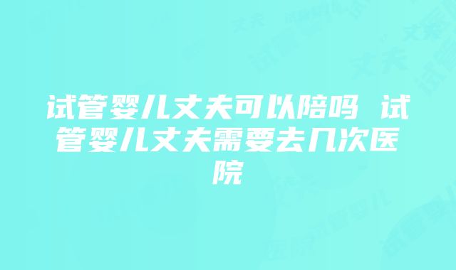 试管婴儿丈夫可以陪吗 试管婴儿丈夫需要去几次医院