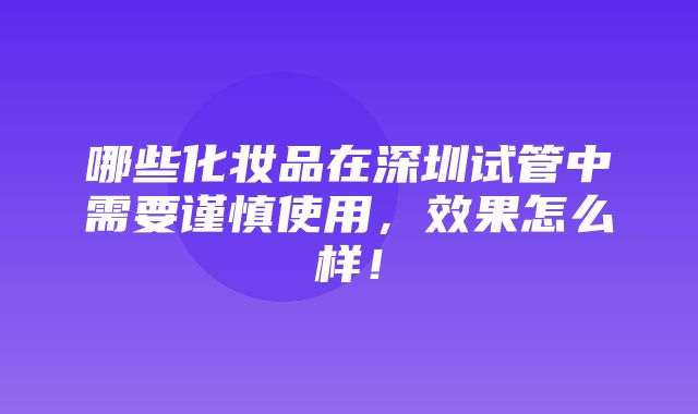 哪些化妆品在深圳试管中需要谨慎使用，效果怎么样！