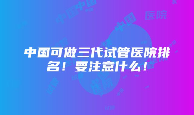 中国可做三代试管医院排名！要注意什么！