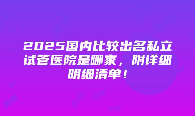 2025国内比较出名私立试管医院是哪家，附详细明细清单！