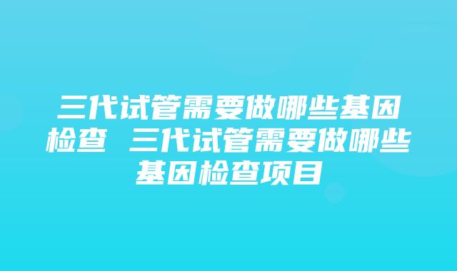 三代试管需要做哪些基因检查 三代试管需要做哪些基因检查项目