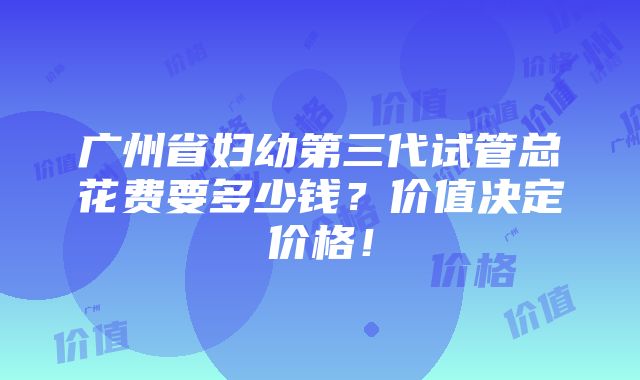 广州省妇幼第三代试管总花费要多少钱？价值决定价格！