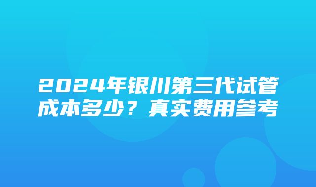 2024年银川第三代试管成本多少？真实费用参考