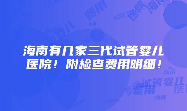 海南有几家三代试管婴儿医院！附检查费用明细！