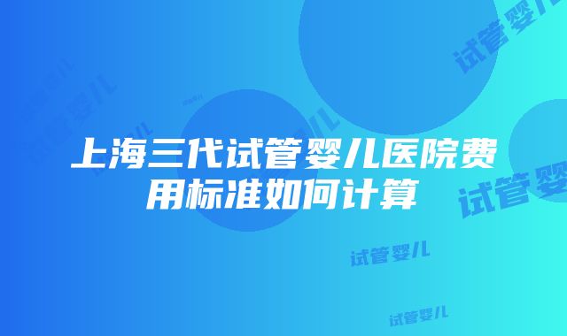 上海三代试管婴儿医院费用标准如何计算