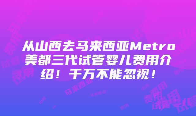 从山西去马来西亚Metro美都三代试管婴儿费用介绍！千万不能忽视！