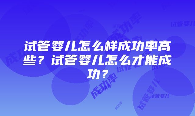 试管婴儿怎么样成功率高些？试管婴儿怎么才能成功？