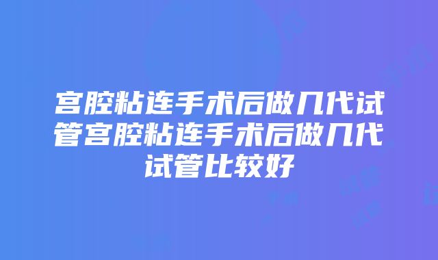 宫腔粘连手术后做几代试管宫腔粘连手术后做几代试管比较好