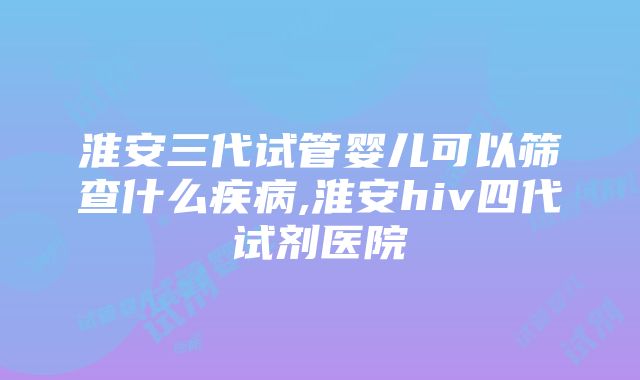 淮安三代试管婴儿可以筛查什么疾病,淮安hiv四代试剂医院