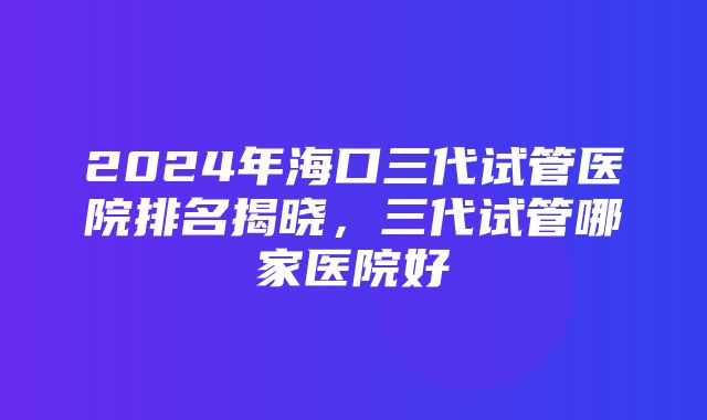 2024年海口三代试管医院排名揭晓，三代试管哪家医院好