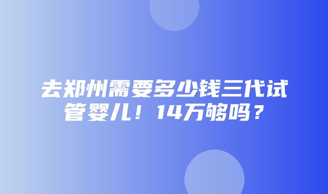 去郑州需要多少钱三代试管婴儿！14万够吗？