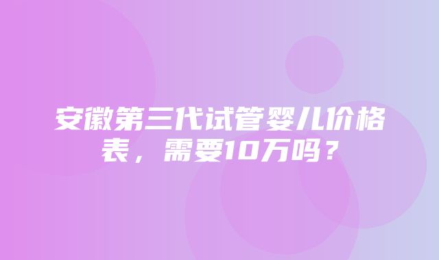 安徽第三代试管婴儿价格表，需要10万吗？