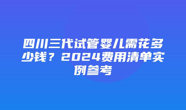 四川三代试管婴儿需花多少钱？2024费用清单实例参考