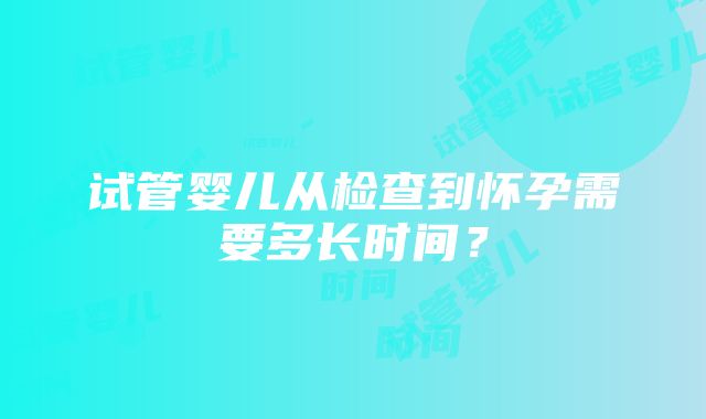 试管婴儿从检查到怀孕需要多长时间？