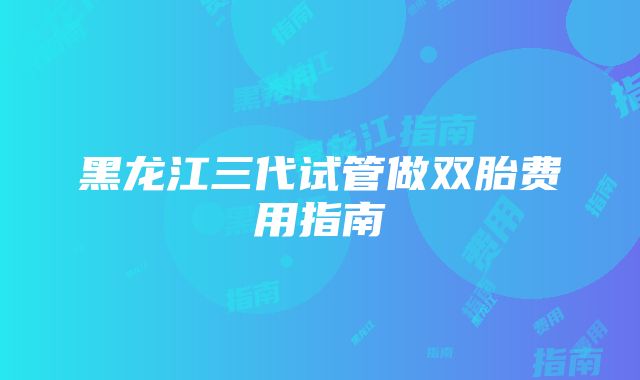 黑龙江三代试管做双胎费用指南