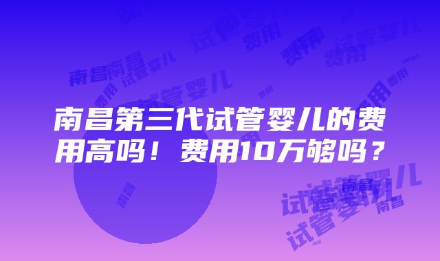 南昌第三代试管婴儿的费用高吗！费用10万够吗？