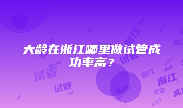 大龄在浙江哪里做试管成功率高？