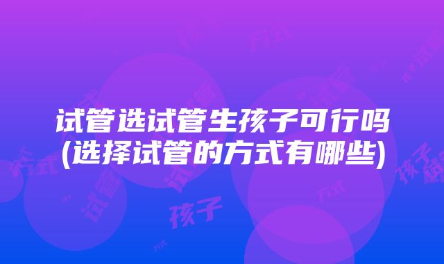 试管选试管生孩子可行吗(选择试管的方式有哪些)