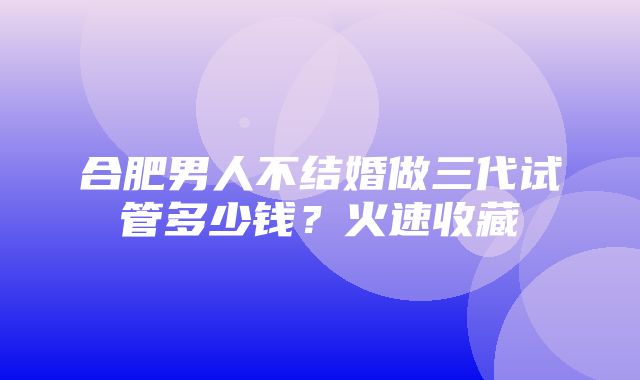 合肥男人不结婚做三代试管多少钱？火速收藏