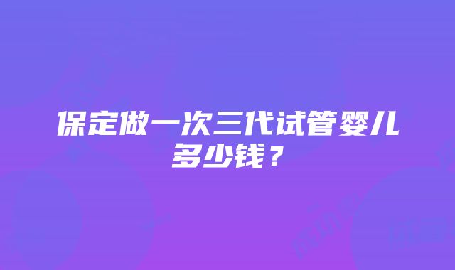 保定做一次三代试管婴儿多少钱？