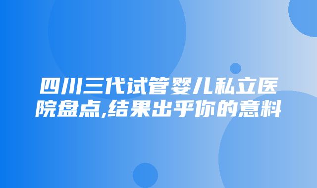 四川三代试管婴儿私立医院盘点,结果出乎你的意料