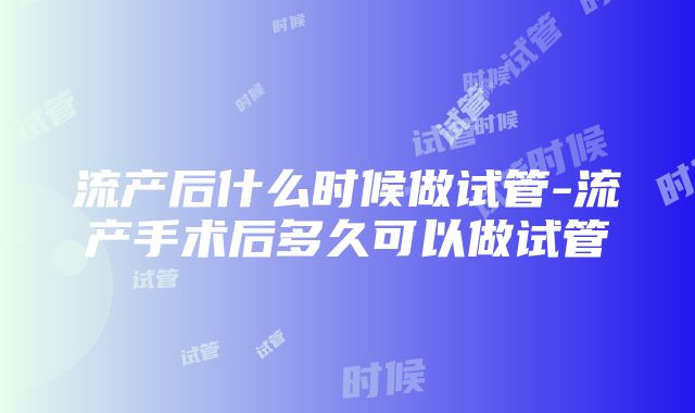 流产后什么时候做试管-流产手术后多久可以做试管