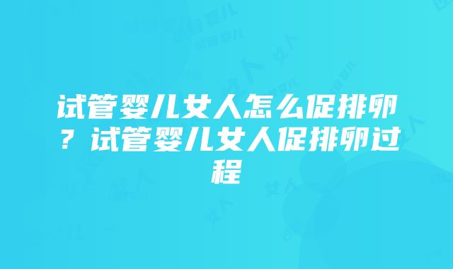 试管婴儿女人怎么促排卵？试管婴儿女人促排卵过程