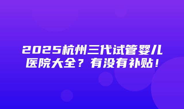 2025杭州三代试管婴儿医院大全？有没有补贴！