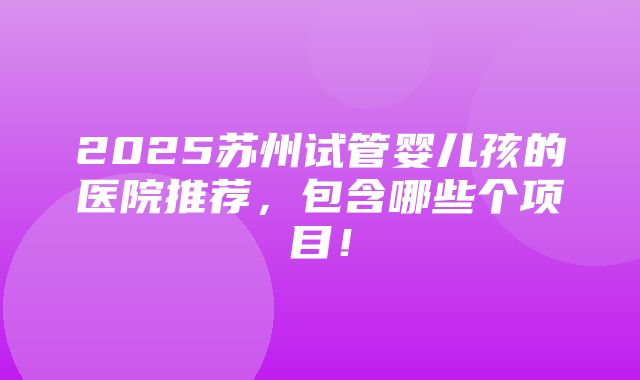 2025苏州试管婴儿孩的医院推荐，包含哪些个项目！