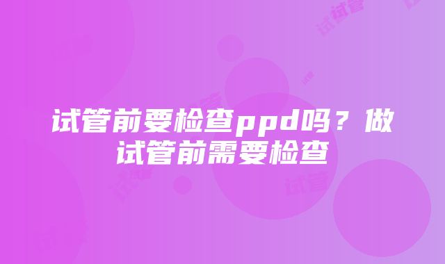 试管前要检查ppd吗？做试管前需要检查