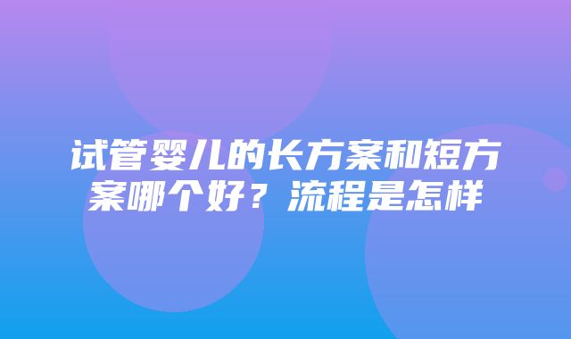 试管婴儿的长方案和短方案哪个好？流程是怎样