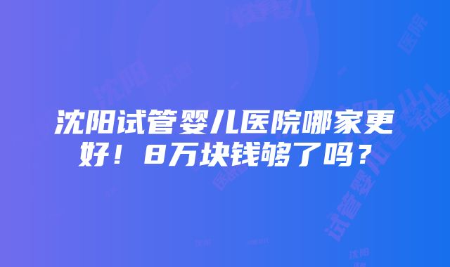 沈阳试管婴儿医院哪家更好！8万块钱够了吗？