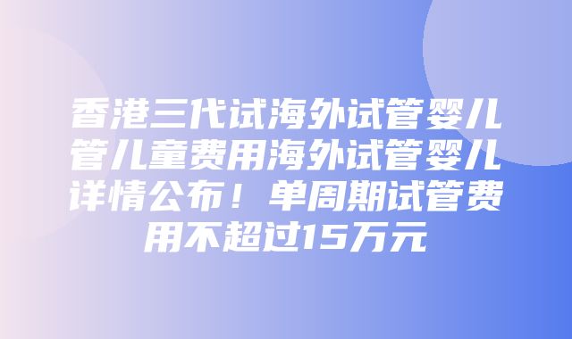 香港三代试海外试管婴儿管儿童费用海外试管婴儿详情公布！单周期试管费用不超过15万元