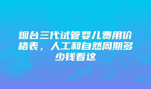 烟台三代试管婴儿费用价格表，人工和自然周期多少钱看这