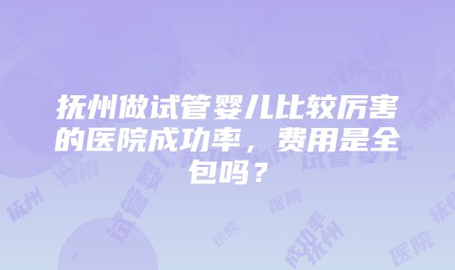 抚州做试管婴儿比较厉害的医院成功率，费用是全包吗？