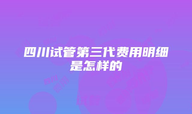 四川试管第三代费用明细是怎样的