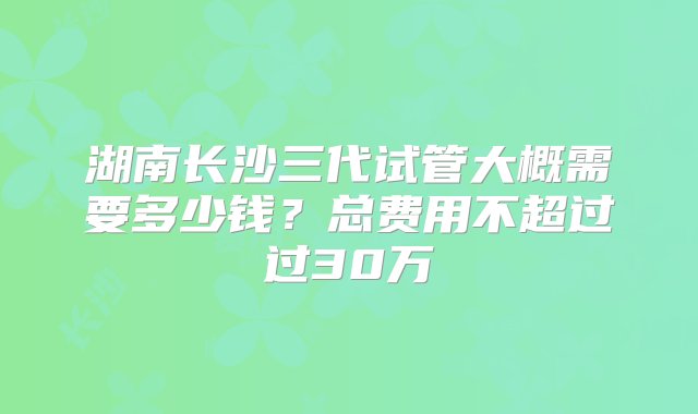 湖南长沙三代试管大概需要多少钱？总费用不超过过30万