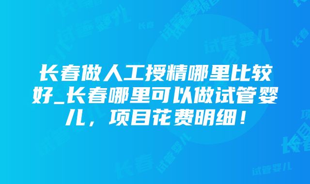 长春做人工授精哪里比较好_长春哪里可以做试管婴儿，项目花费明细！