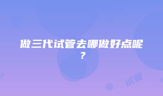 做三代试管去哪做好点呢？