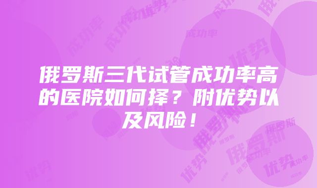 俄罗斯三代试管成功率高的医院如何择？附优势以及风险！