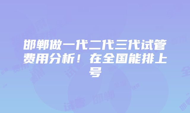 邯郸做一代二代三代试管费用分析！在全国能排上号