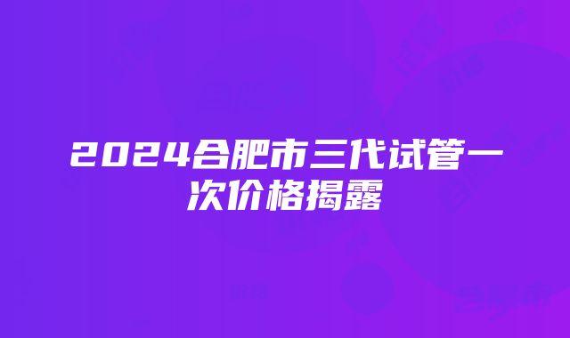 2024合肥市三代试管一次价格揭露