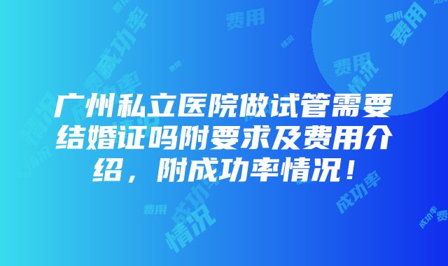 广州私立医院做试管需要结婚证吗附要求及费用介绍，附成功率情况！