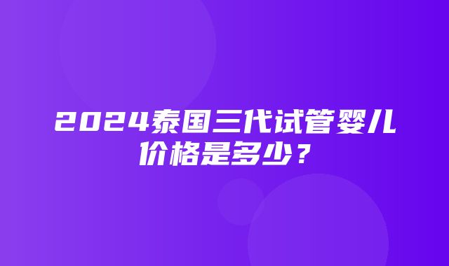 2024泰国三代试管婴儿价格是多少？