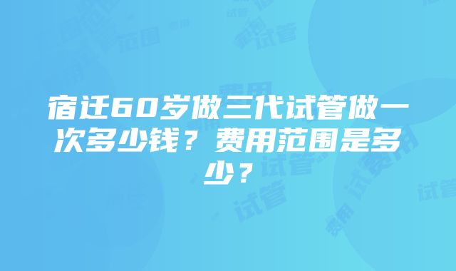 宿迁60岁做三代试管做一次多少钱？费用范围是多少？