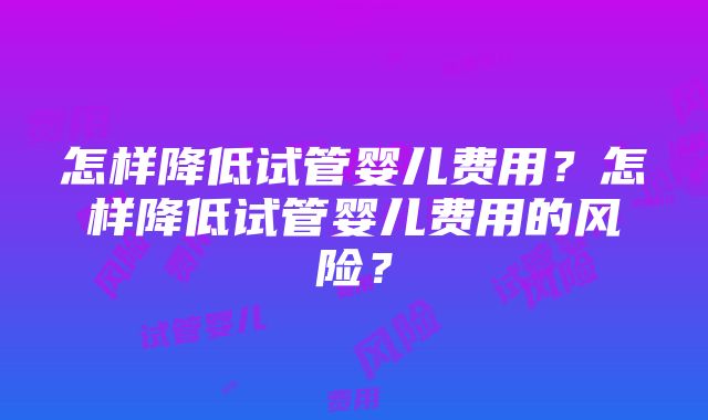 怎样降低试管婴儿费用？怎样降低试管婴儿费用的风险？